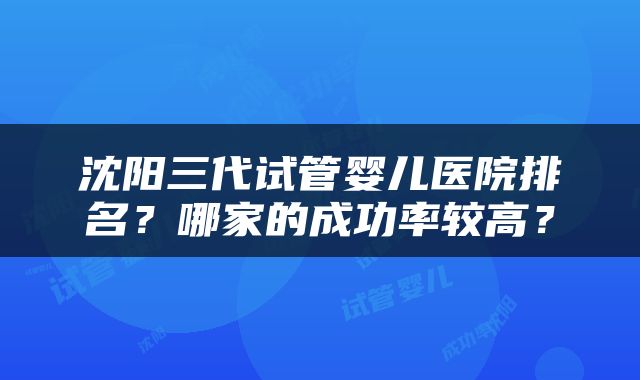 沈阳三代试管婴儿医院排名？哪家的成功率较高？
