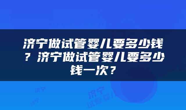 济宁做试管婴儿要多少钱？济宁做试管婴儿要多少钱一次？
