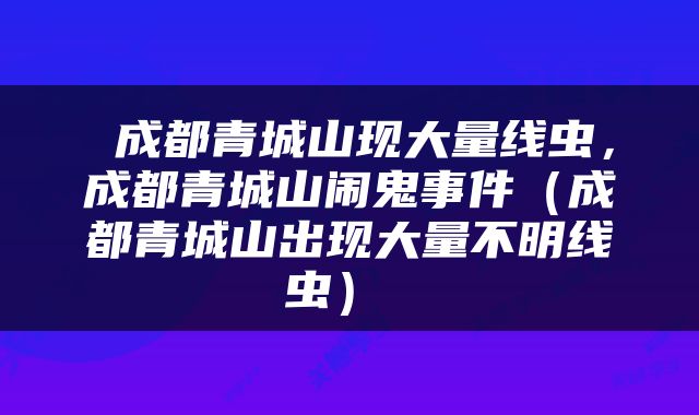  成都青城山现大量线虫，成都青城山闹鬼事件（成都青城山出现大量不明线虫） 