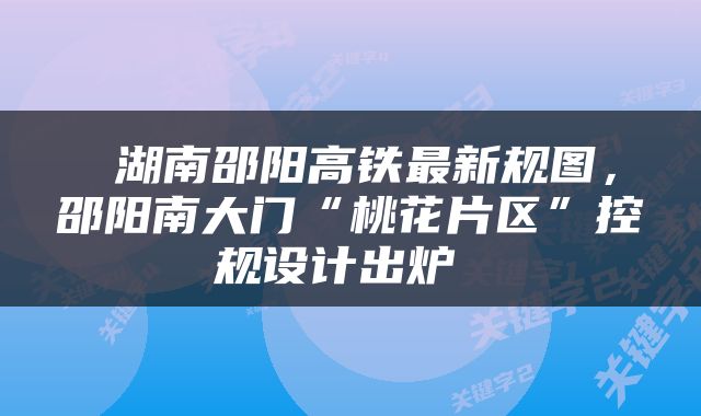  湖南邵阳高铁最新规图，邵阳南大门“桃花片区”控规设计出炉 