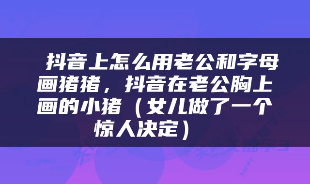  抖音上怎么用老公和字母画猪猪，抖音在老公胸上画的小猪（女儿做了一个惊人决定） 