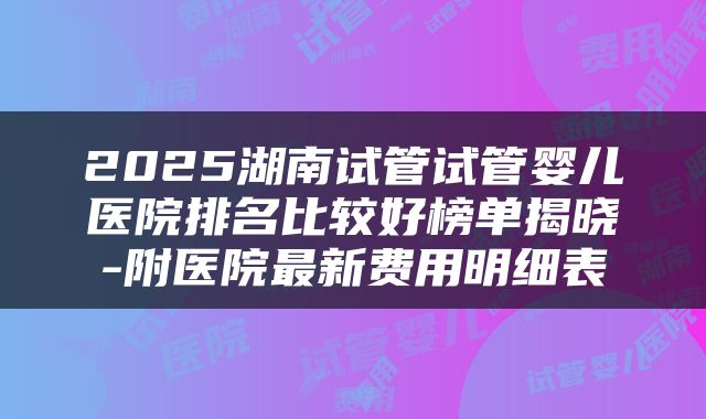 2025湖南试管试管婴儿医院排名比较好榜单揭晓-附医院最新费用明细表
