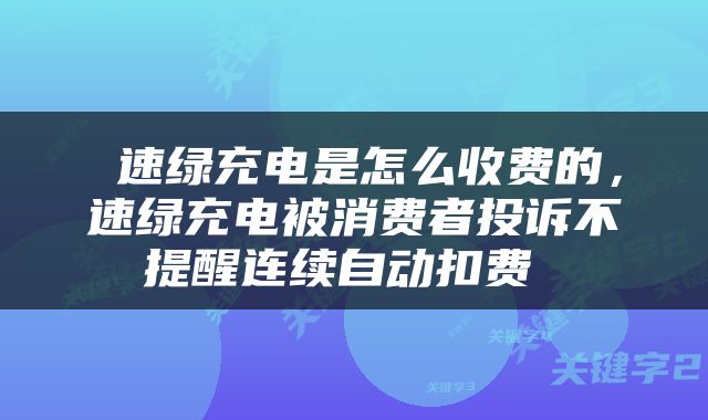  速绿充电是怎么收费的，速绿充电被消费者投诉不提醒连续自动扣费 