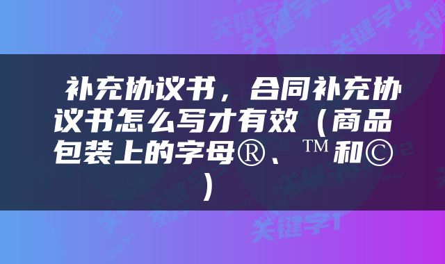  补充协议书，合同补充协议书怎么写才有效（商品包装上的字母®、™和©） 
