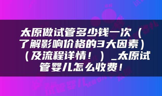 太原做试管多少钱一次（了解影响价格的3大因素）（及流程详情！）_太原试管婴儿怎么收费！