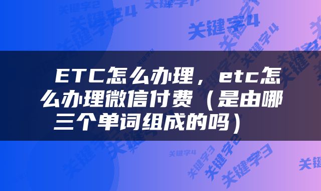  ETC怎么办理，etc怎么办理微信付费（是由哪三个单词组成的吗） 