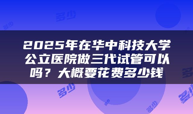 2025年在华中科技大学公立医院做三代试管可以吗？大概要花费多少钱