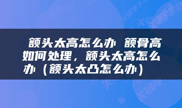  额头太高怎么办 额骨高如何处理，额头太高怎么办（额头太凸怎么办） 