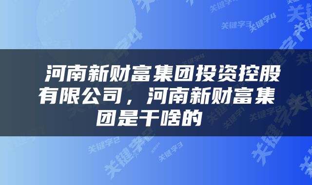  河南新财富集团投资控股有限公司，河南新财富集团是干啥的 