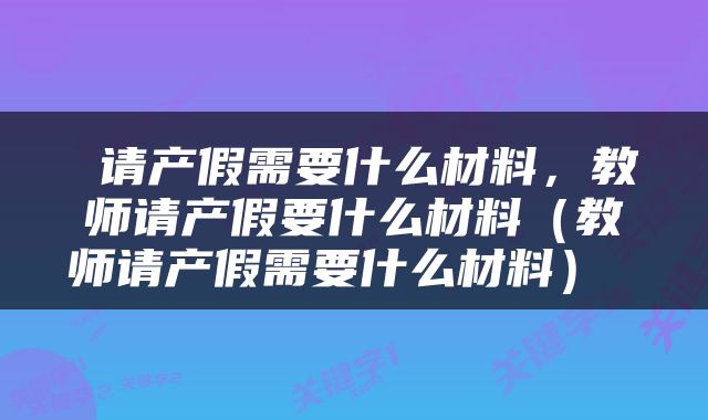  请产假需要什么材料，教师请产假要什么材料（教师请产假需要什么材料） 