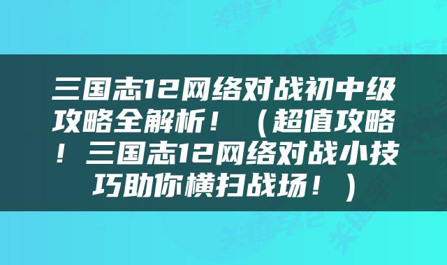 三国志12网络对战初中级攻略全解析！（超值攻略！三国志12网络对战小技巧助你横扫战场！）