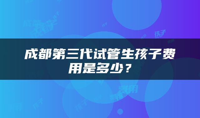 成都第三代试管生孩子费用是多少？