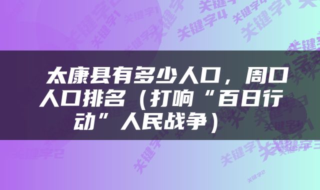  太康县有多少人口，周口人口排名（打响“百日行动”人民战争） 