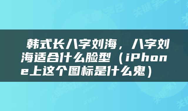  韩式长八字刘海，八字刘海适合什么脸型（iPhone上这个图标是什么鬼） 