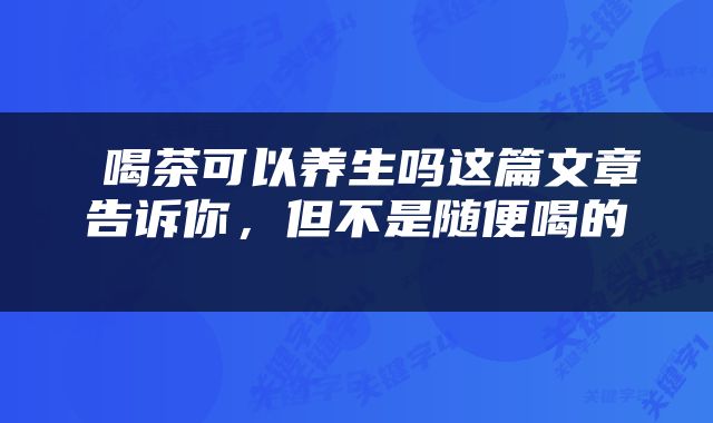  喝茶可以养生吗这篇文章告诉你，但不是随便喝的 