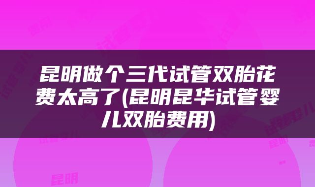 昆明做个三代试管双胎花费太高了(昆明昆华试管婴儿双胎费用)