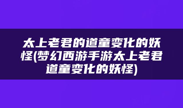 太上老君的道童变化的妖怪(梦幻西游手游太上老君道童变化的妖怪)