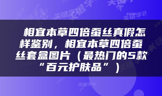  相宜本草四倍蚕丝真假怎样鉴别，相宜本草四倍蚕丝套盒图片（最热门的5款“百元护肤品”） 