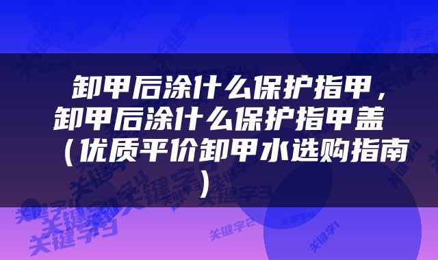  卸甲后涂什么保护指甲，卸甲后涂什么保护指甲盖（优质平价卸甲水选购指南） 