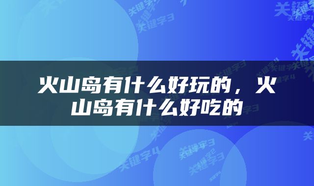火山岛有什么好玩的，火山岛有什么好吃的