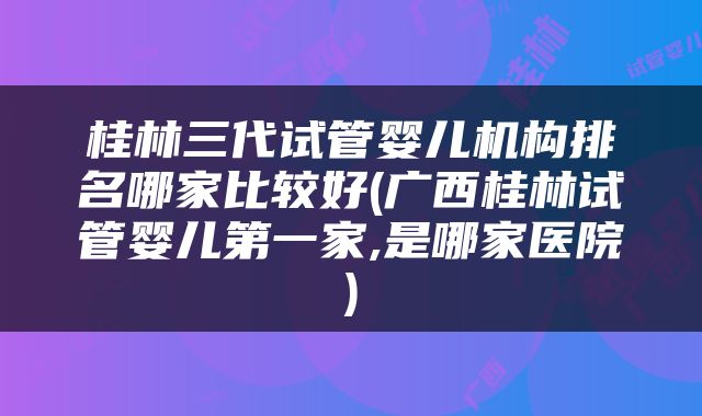 桂林三代试管婴儿机构排名哪家比较好(广西桂林试管婴儿第一家,是哪家医院)