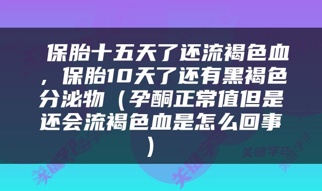  保胎十五天了还流褐色血，保胎10天了还有黑褐色分泌物（孕酮正常值但是还会流褐色血是怎么回事） 