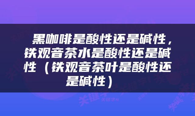  黑咖啡是酸性还是碱性，铁观音茶水是酸性还是碱性（铁观音茶叶是酸性还是碱性） 