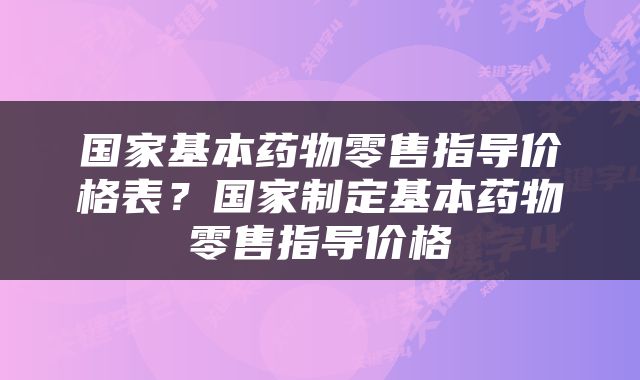 国家基本药物零售指导价格表？国家制定基本药物零售指导价格
