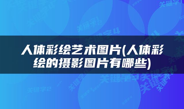 人体彩绘艺术图片(人体彩绘的摄影图片有哪些)