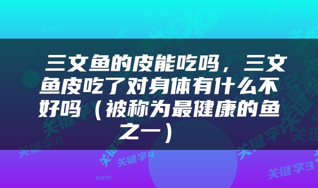  三文鱼的皮能吃吗，三文鱼皮吃了对身体有什么不好吗（被称为最健康的鱼之一） 