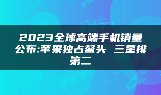 2023全球高端手机销量公布:苹果独占鳌头 三星排第二