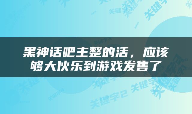 黑神话吧主整的活，应该够大伙乐到游戏发售了