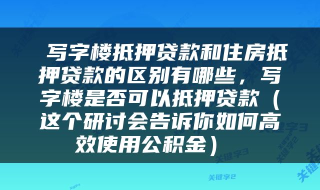  写字楼抵押贷款和住房抵押贷款的区别有哪些，写字楼是否可以抵押贷款（这个研讨会告诉你如何高效使用公积金） 