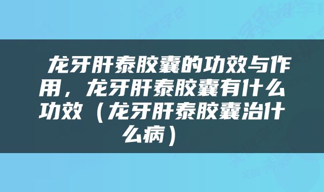  龙牙肝泰胶囊的功效与作用，龙牙肝泰胶囊有什么功效（龙牙肝泰胶囊治什么病） 