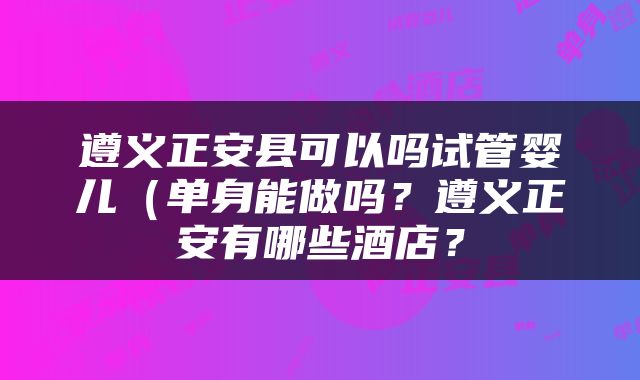 遵义正安县可以吗试管婴儿（单身能做吗？遵义正安有哪些酒店？