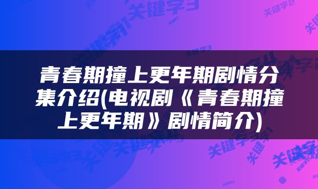 青春期撞上更年期剧情分集介绍(电视剧《青春期撞上更年期》剧情简介)