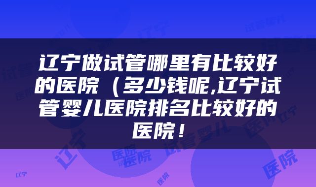 辽宁做试管哪里有比较好的医院(多少钱呢,辽宁试管婴儿医院排名比较好的医院!