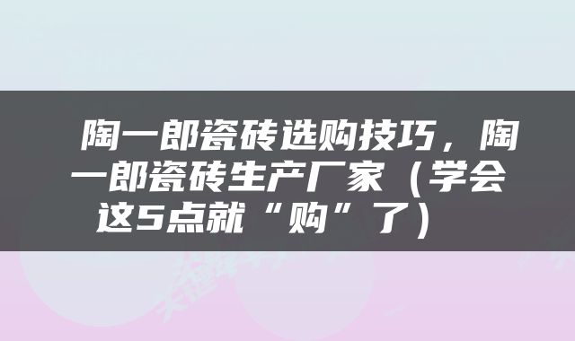  陶一郎瓷砖选购技巧，陶一郎瓷砖生产厂家（学会这5点就“购”了） 