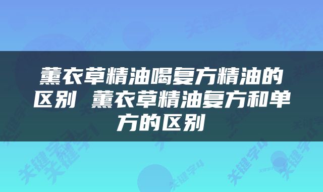 薰衣草精油喝复方精油的区别 薰衣草精油复方和单方的区别