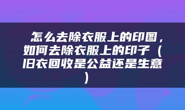 怎么去除衣服上的印图，如何去除衣服上的印子（旧衣回收是公益还是生意） 