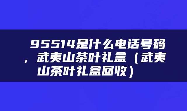  95514是什么电话号码，武夷山茶叶礼盒（武夷山茶叶礼盒回收） 