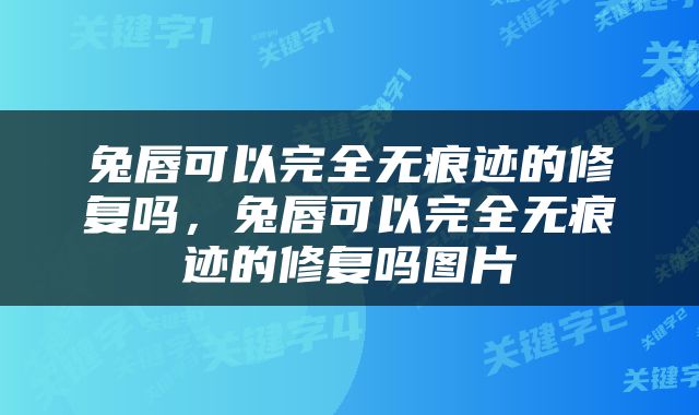 兔唇可以完全无痕迹的修复吗，兔唇可以完全无痕迹的修复吗图片