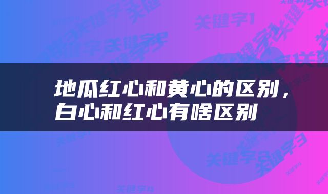  地瓜红心和黄心的区别，白心和红心有啥区别 
