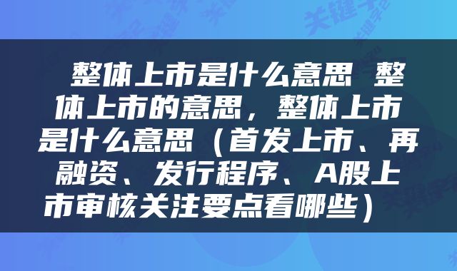  整体上市是什么意思 整体上市的意思，整体上市是什么意思（首发上市、再融资、发行程序、A股上市审核关注要点看哪些） 