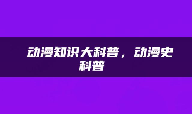  动漫知识大科普，动漫史科普 