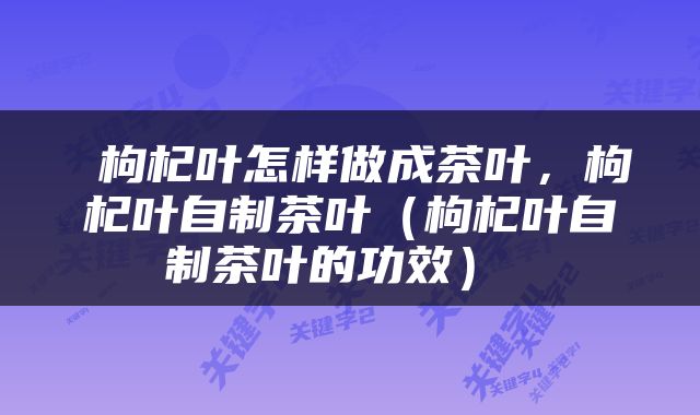  枸杞叶怎样做成茶叶，枸杞叶自制茶叶（枸杞叶自制茶叶的功效） 