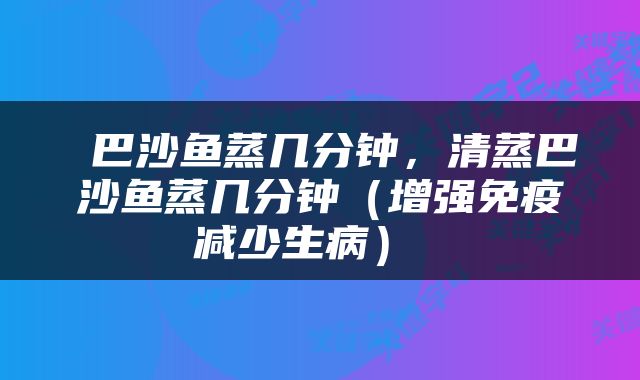  巴沙鱼蒸几分钟，清蒸巴沙鱼蒸几分钟（增强免疫减少生病） 