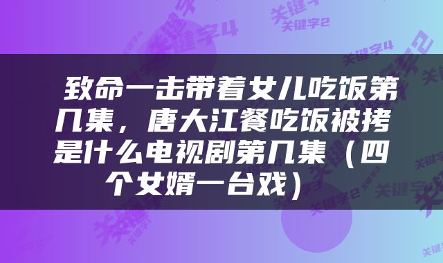  致命一击带着女儿吃饭第几集，唐大江餐吃饭被拷是什么电视剧第几集（四个女婿一台戏） 