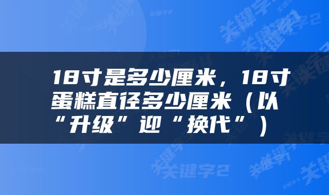  18寸是多少厘米，18寸蛋糕直径多少厘米（以“升级”迎“换代”） 