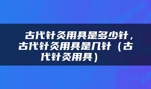  古代针灸用具是多少针，古代针灸用具是几针（古代针灸用具） 